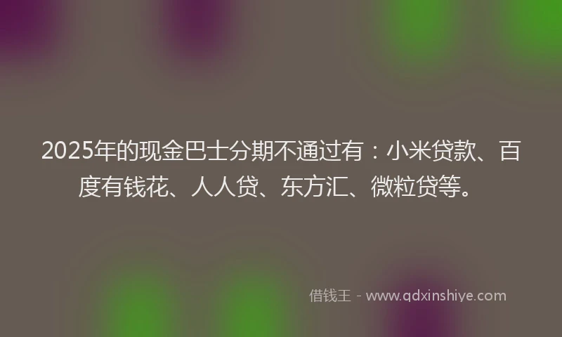 2025年的现金巴士分期不通过有：小米贷款、百度有钱花、人人贷、东方汇、微粒贷等。