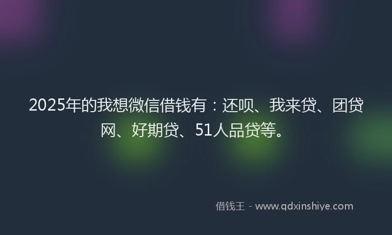 2025年的我想微信借钱有：还呗、我来贷、团贷网、好期贷、51人品贷等。