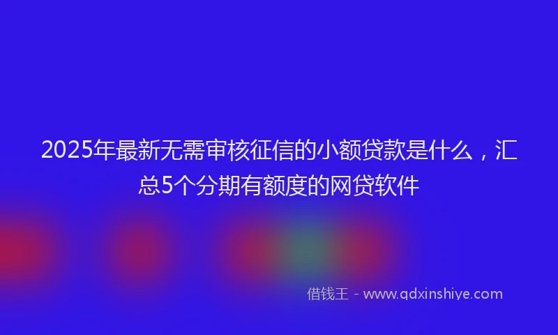 2025年最新无需审核征信的小额贷款是什么，汇总5个分期有额度的网贷软件