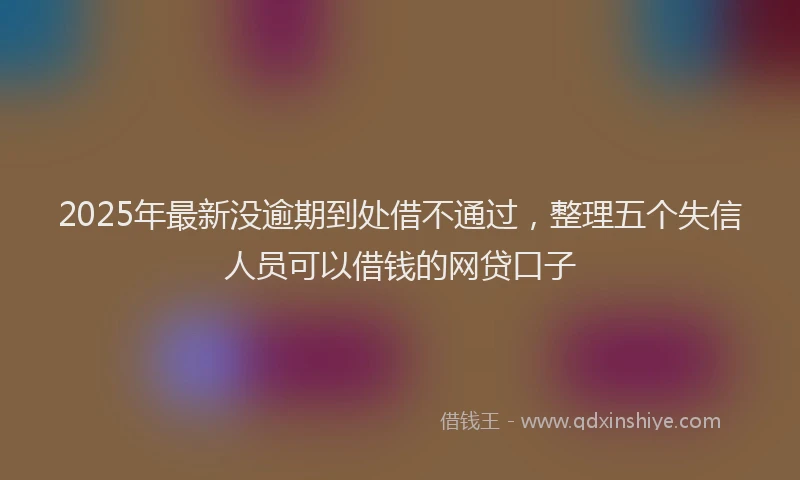 2025年最新没逾期到处借不通过，整理五个失信人员可以借钱的网贷口子