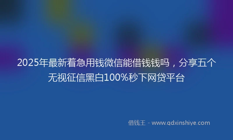 2025年最新着急用钱微信能借钱钱吗，分享五个无视征信黑白100%秒下网贷平台