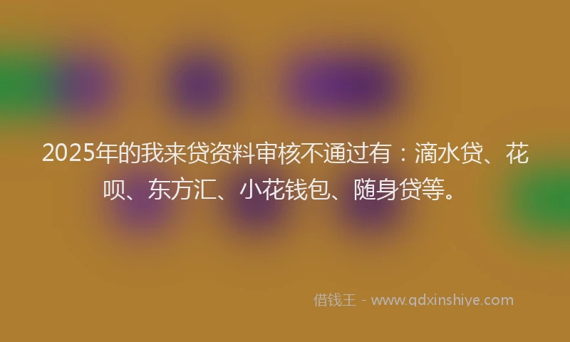 2025年的我来贷资料审核不通过有：滴水贷、花呗、东方汇、小花钱包、随身贷等。