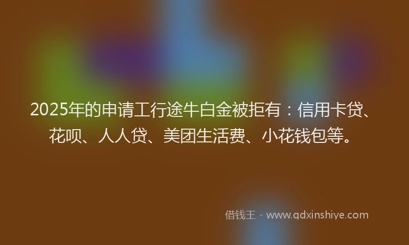 2025年的申请工行途牛白金被拒有：信用卡贷、花呗、人人贷、美团生活费、小花钱包等。