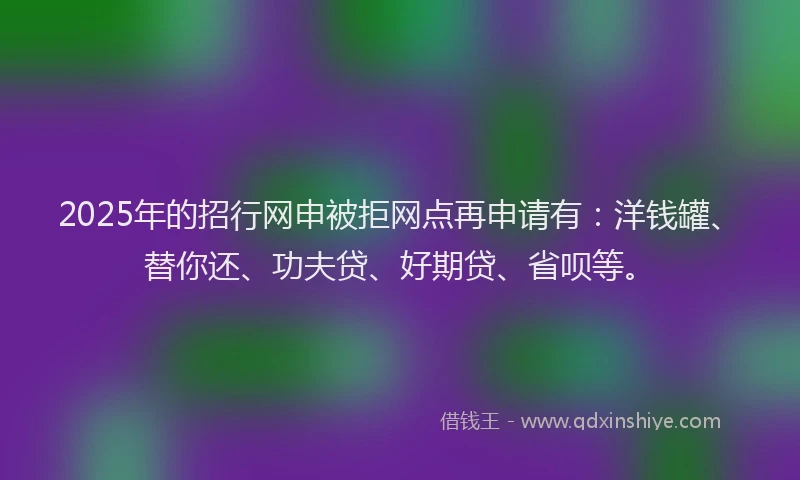 2025年的招行网申被拒网点再申请有：洋钱罐、替你还、功夫贷、好期贷、省呗等。