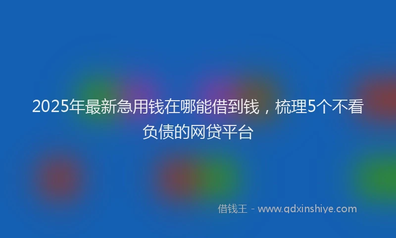 2025年最新急用钱在哪能借到钱，梳理5个不看负债的网贷平台