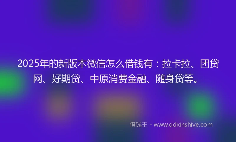 2025年的新版本微信怎么借钱有：拉卡拉、团贷网、好期贷、中原消费金融、随身贷等。