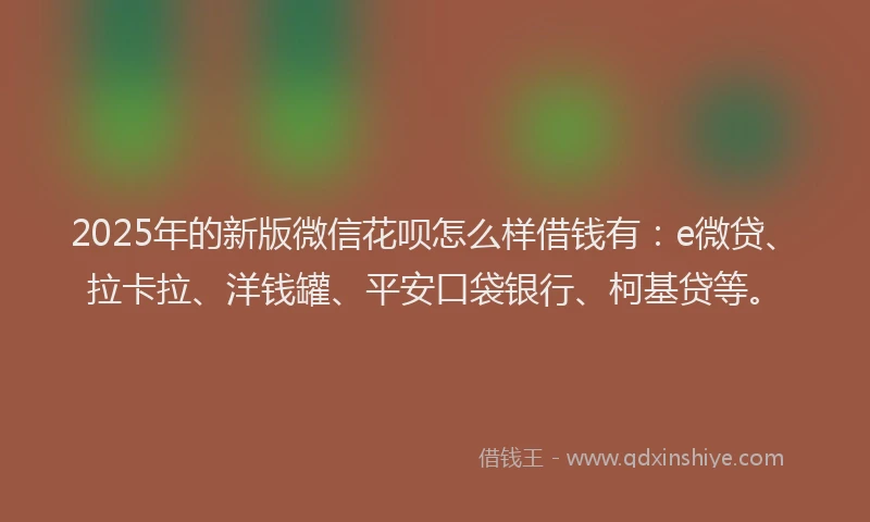 2025年的新版微信花呗怎么样借钱有：e微贷、拉卡拉、洋钱罐、平安口袋银行、柯基贷等。