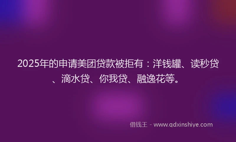 2025年的申请美团贷款被拒有：洋钱罐、读秒贷、滴水贷、你我贷、融逸花等。