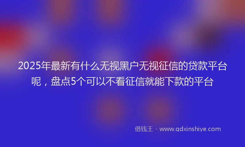 2025年最新有什么无视黑户无视征信的贷款平台呢，盘点5个可以不看征信就能下款的平台
