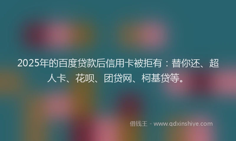 2025年的百度贷款后信用卡被拒有：替你还、超人卡、花呗、团贷网、柯基贷等。