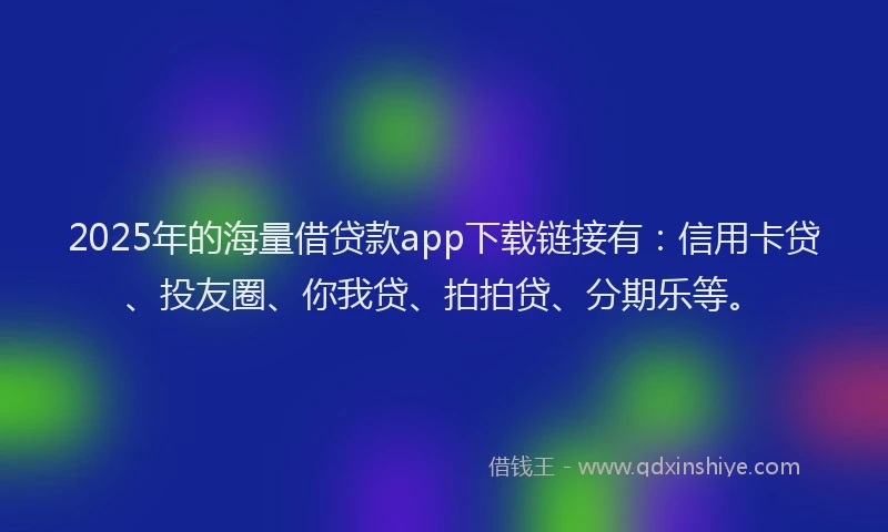 2025年的海量借贷款app下载链接有：信用卡贷、投友圈、你我贷、拍拍贷、分期乐等。