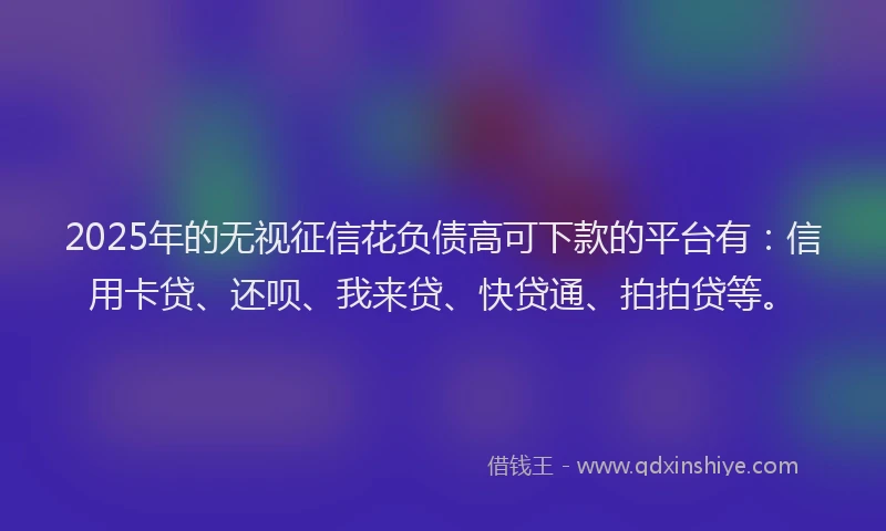 2025年的无视征信花负债高可下款的平台有：信用卡贷、还呗、我来贷、快贷通、拍拍贷等。