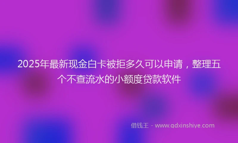 2025年最新现金白卡被拒多久可以申请，整理五个不查流水的小额度贷款软件