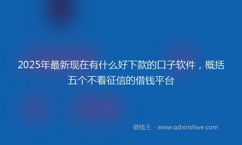 2025年最新现在有什么好下款的口子软件，概括五个不看征信的借钱平台