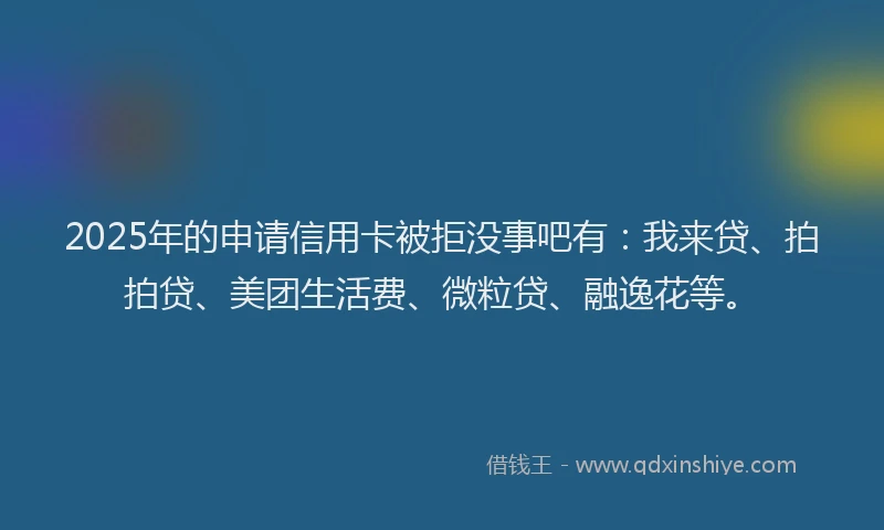 2025年的申请信用卡被拒没事吧有：我来贷、拍拍贷、美团生活费、微粒贷、融逸花等。