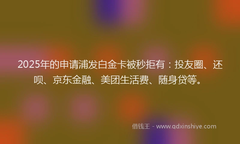 2025年的申请浦发白金卡被秒拒有：投友圈、还呗、京东金融、美团生活费、随身贷等。