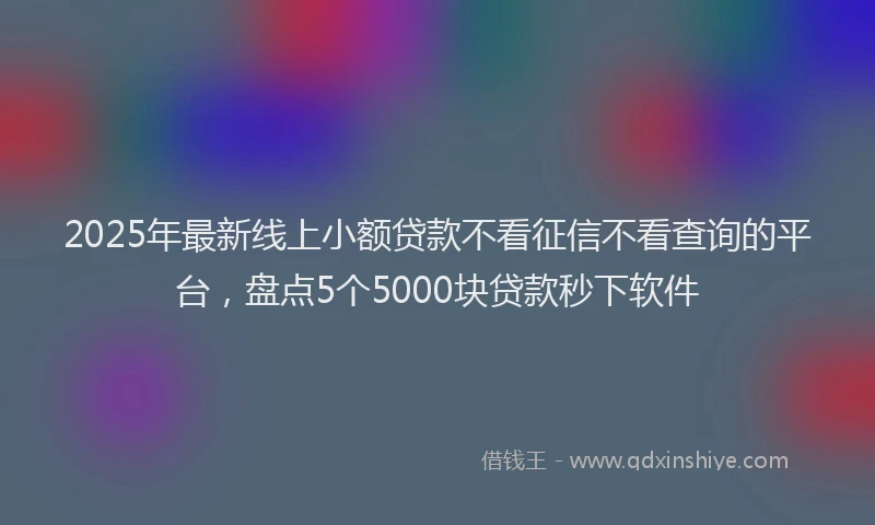 2025年最新线上小额贷款不看征信不看查询的平台，盘点5个5000块贷款秒下软件