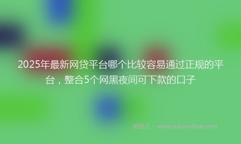 2025年最新网贷平台哪个比较容易通过正规的平台，整合5个网黑夜间可下款的口子