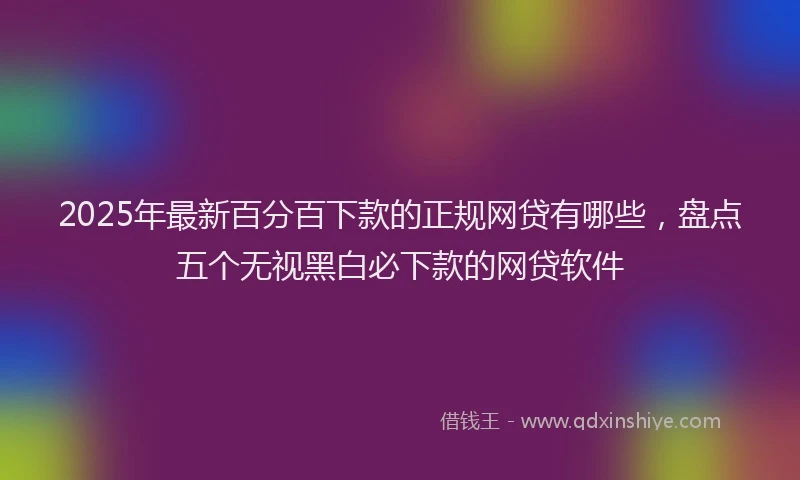 2025年最新百分百下款的正规网贷有哪些，盘点五个无视黑白必下款的网贷软件