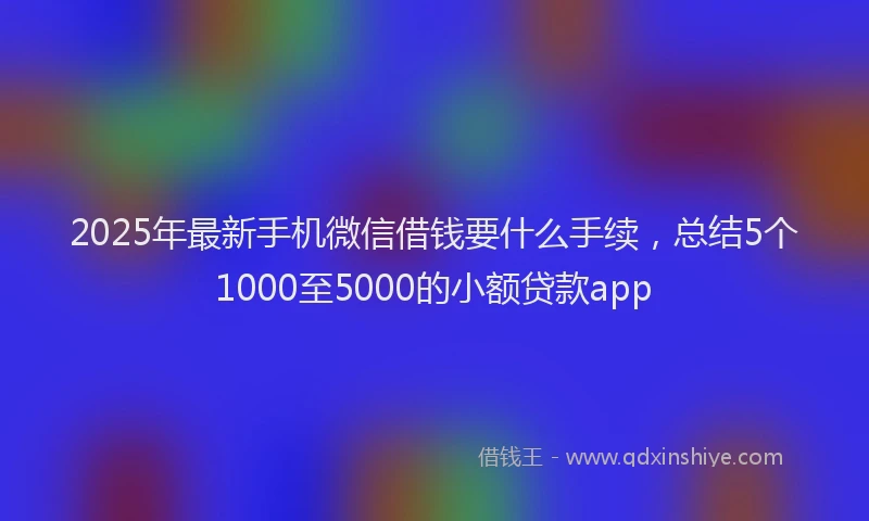 2025年最新手机微信借钱要什么手续，总结5个1000至5000的小额贷款app