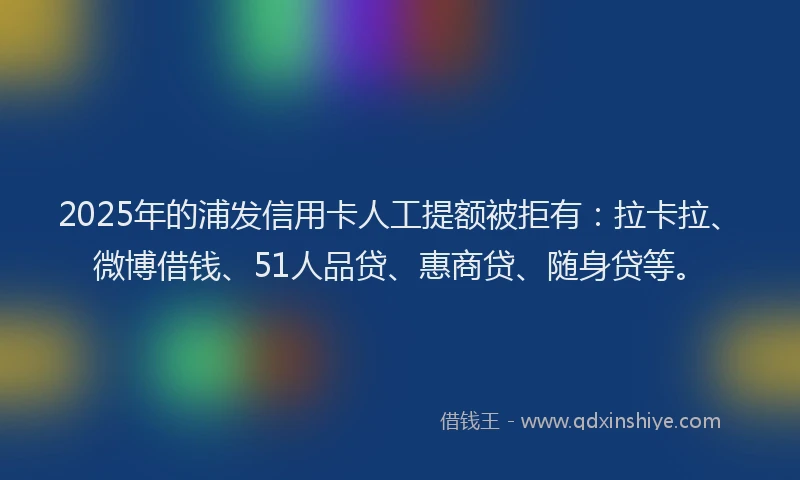 2025年的浦发信用卡人工提额被拒有：拉卡拉、微博借钱、51人品贷、惠商贷、随身贷等。