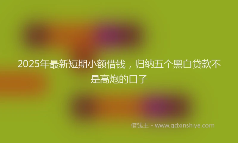 2025年最新短期小额借钱，归纳五个黑白贷款不是高炮的口子