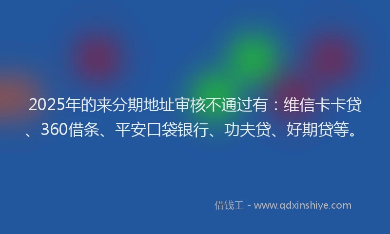 2025年的来分期地址审核不通过有：维信卡卡贷、360借条、平安口袋银行、功夫贷、好期贷等。
