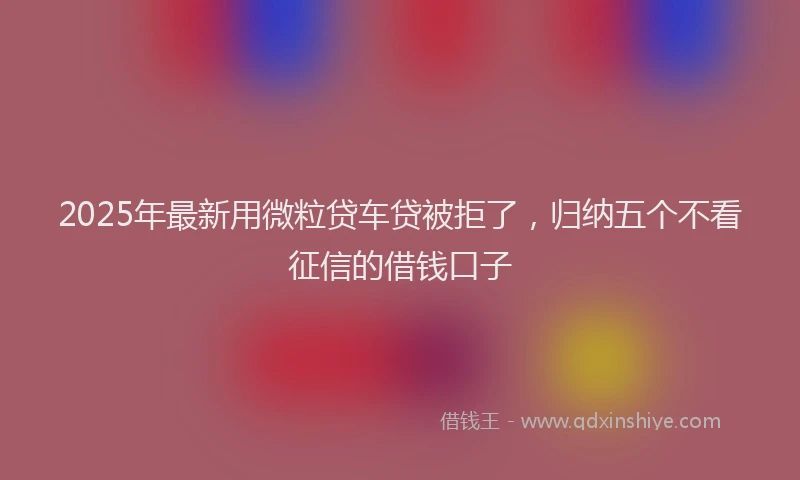 2025年最新用微粒贷车贷被拒了，归纳五个不看征信的借钱口子