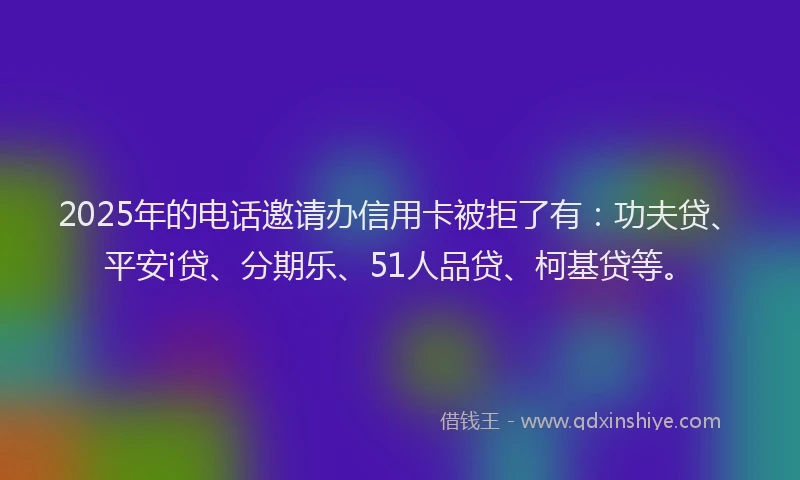 2025年的电话邀请办信用卡被拒了有：功夫贷、平安i贷、分期乐、51人品贷、柯基贷等。