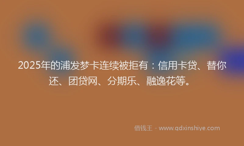 2025年的浦发梦卡连续被拒有：信用卡贷、替你还、团贷网、分期乐、融逸花等。