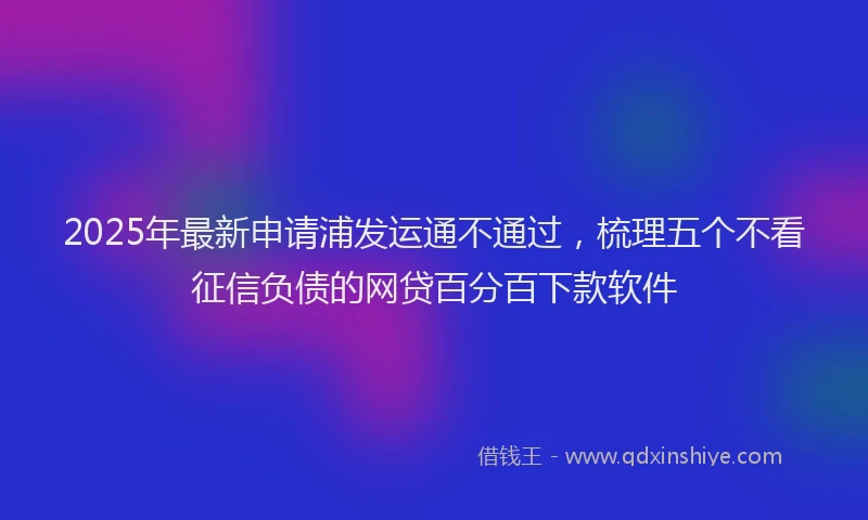 2025年最新申请浦发运通不通过，梳理五个不看征信负债的网贷百分百下款软件