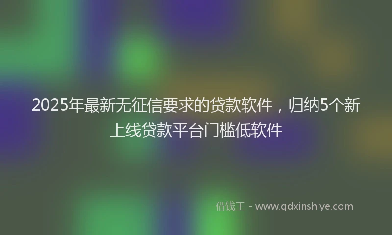 2025年最新无征信要求的贷款软件，归纳5个新上线贷款平台门槛低软件