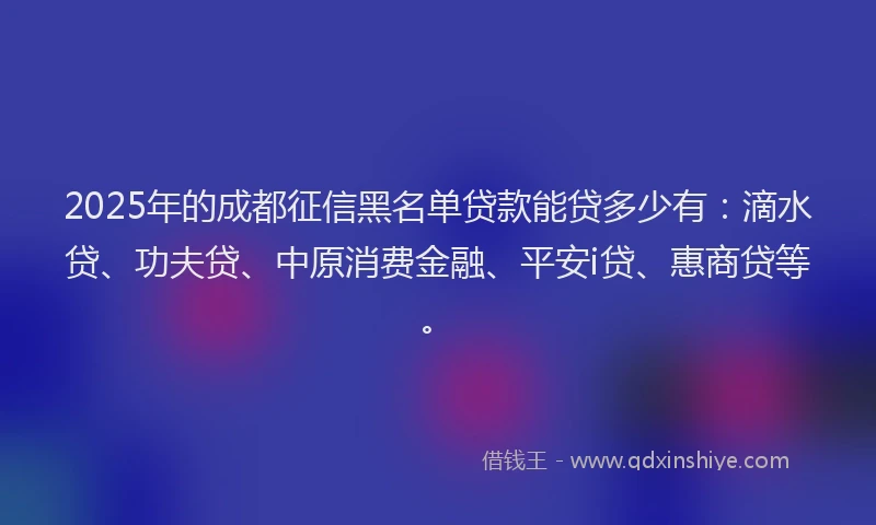 2025年的成都征信黑名单贷款能贷多少有：滴水贷、功夫贷、中原消费金融、平安i贷、惠商贷等。