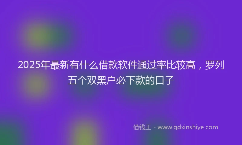 2025年最新有什么借款软件通过率比较高，罗列五个双黑户必下款的口子