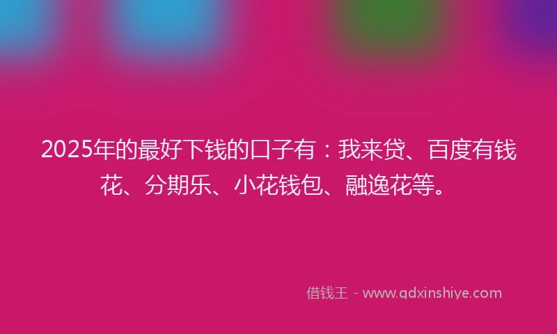 2025年的最好下钱的口子有：我来贷、百度有钱花、分期乐、小花钱包、融逸花等。