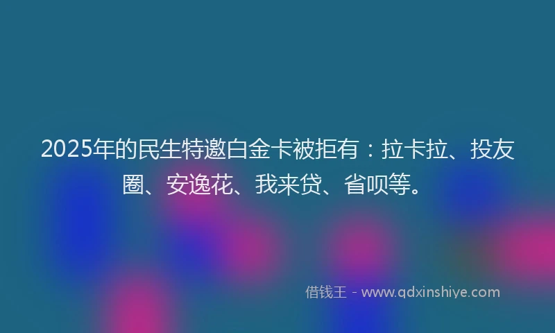 2025年的民生特邀白金卡被拒有：拉卡拉、投友圈、安逸花、我来贷、省呗等。