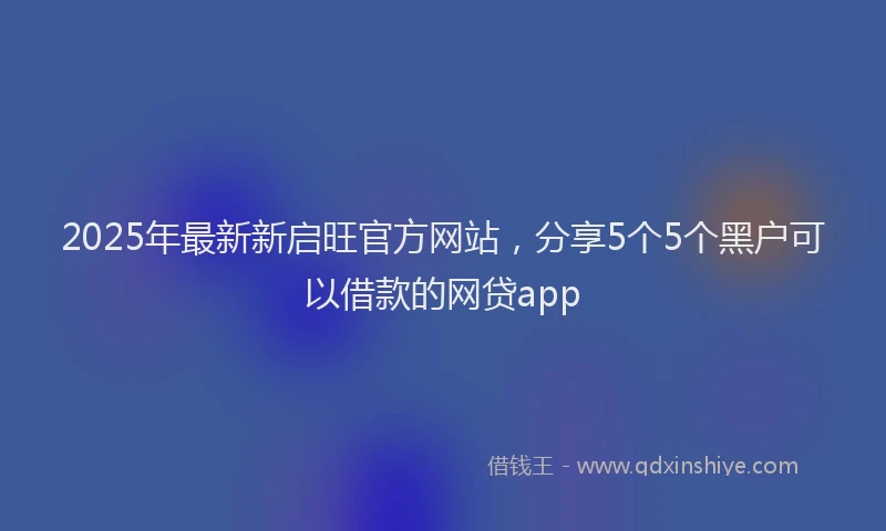 2025年最新新启旺官方网站，分享5个5个黑户可以借款的网贷app
