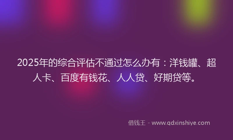 2025年的综合评估不通过怎么办有：洋钱罐、超人卡、百度有钱花、人人贷、好期贷等。