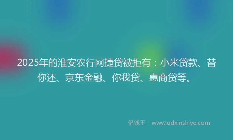 2025年的淮安农行网捷贷被拒有：小米贷款、替你还、京东金融、你我贷、惠商贷等。