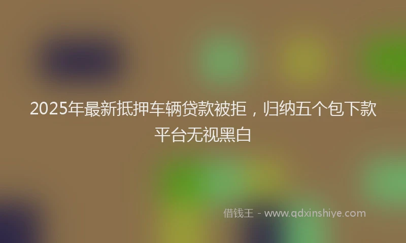 2025年最新抵押车辆贷款被拒，归纳五个包下款平台无视黑白