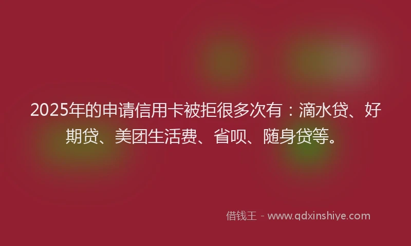 2025年的申请信用卡被拒很多次有：滴水贷、好期贷、美团生活费、省呗、随身贷等。