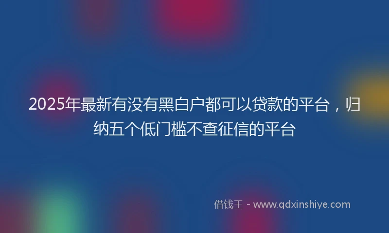 2025年最新有没有黑白户都可以贷款的平台，归纳五个低门槛不查征信的平台