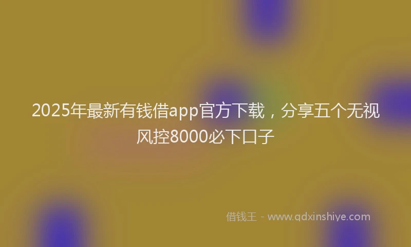 2025年最新有钱借app官方下载，分享五个无视风控8000必下口子