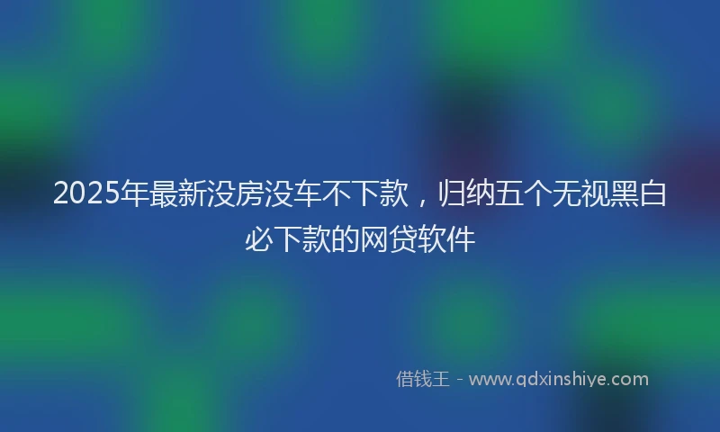 2025年最新没房没车不下款，归纳五个无视黑白必下款的网贷软件