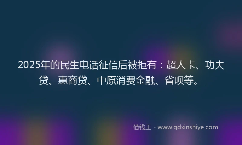 2025年的民生电话征信后被拒有：超人卡、功夫贷、惠商贷、中原消费金融、省呗等。