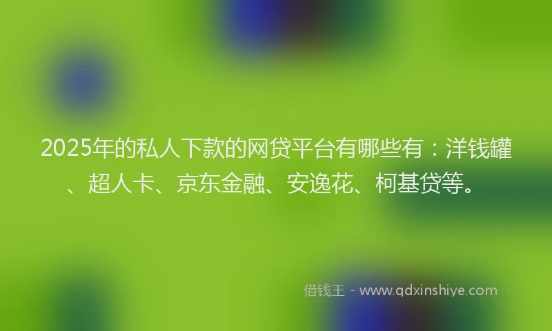2025年的私人下款的网贷平台有哪些有：洋钱罐、超人卡、京东金融、安逸花、柯基贷等。
