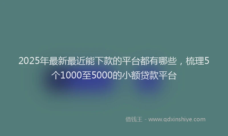 2025年最新最近能下款的平台都有哪些，梳理5个1000至5000的小额贷款平台