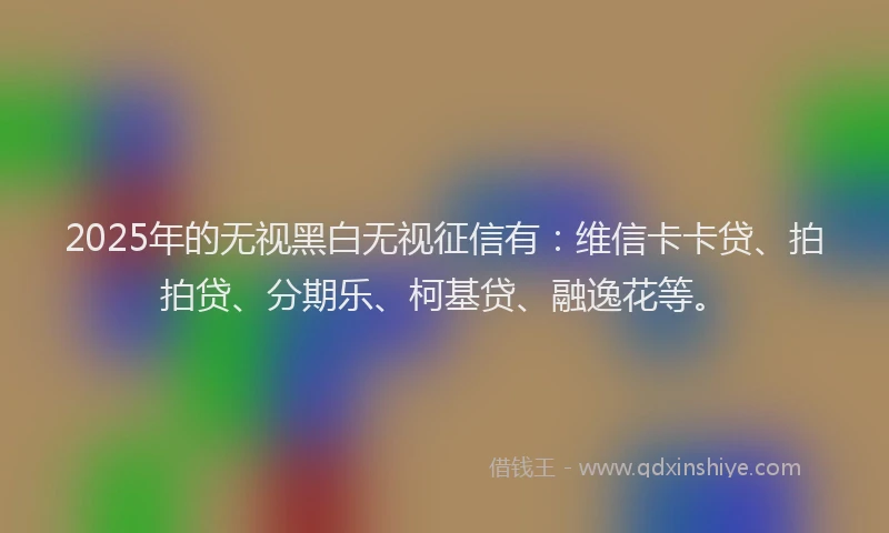 2025年的无视黑白无视征信有：维信卡卡贷、拍拍贷、分期乐、柯基贷、融逸花等。