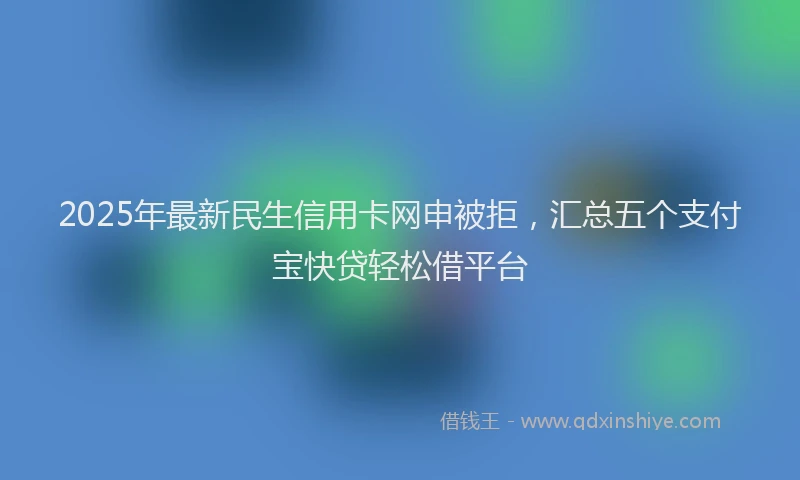 2025年最新民生信用卡网申被拒，汇总五个支付宝快贷轻松借平台