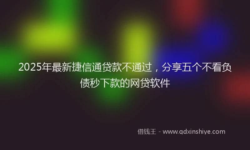 2025年最新捷信通贷款不通过，分享五个不看负债秒下款的网贷软件